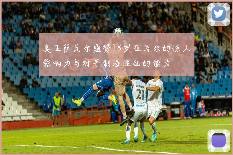 奥亚萨瓦尔盛赞18岁亚马尔的惊人影响力与对手制造混乱的能力