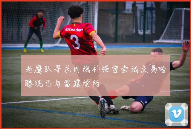 老鹰队寻求内线补强曾尝试交易哈滕现已与雷霆续约