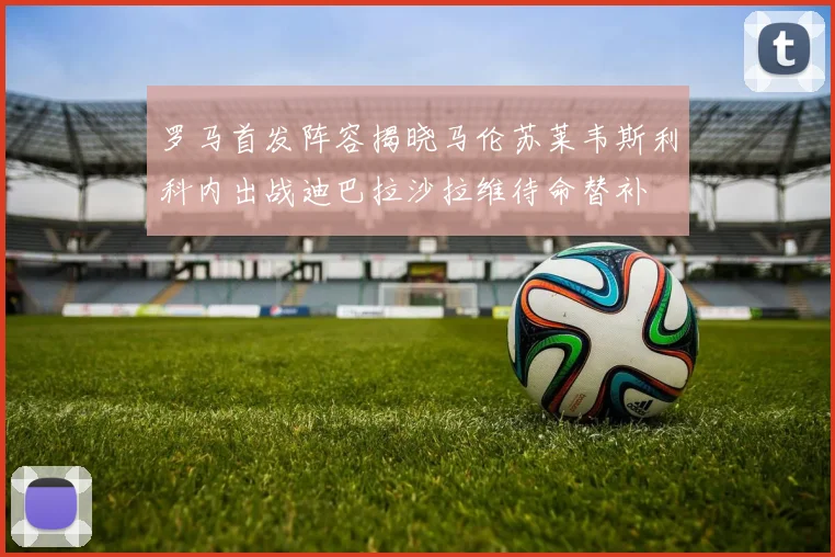 罗马首发阵容揭晓马伦苏莱韦斯利科内出战迪巴拉沙拉维待命替补