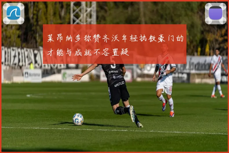 莱昂纳多称赞齐沃年轻执教豪门的才能与成就不容置疑