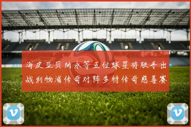 海皮亚贝纳永等五位球星将联手出战利物浦传奇对阵多特传奇慈善赛