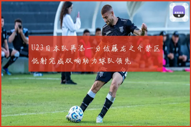U23日本队再添一分佐藤龙之介禁区低射完成双响助力球队领先