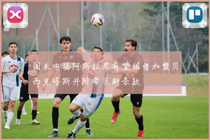 国米中场阿斯拉尼有望租借加盟贝西克塔斯并附带买断条款