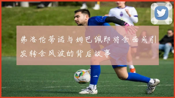 弗洛伦蒂诺与姆巴佩即将会面或引发转会风波的背后故事