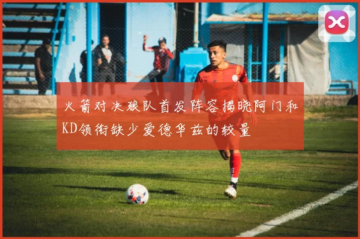 火箭对决狼队首发阵容揭晓阿门和KD领衔缺少爱德华兹的较量