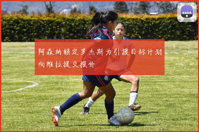 阿森纳锁定罗杰斯为引援目标计划向维拉提交报价