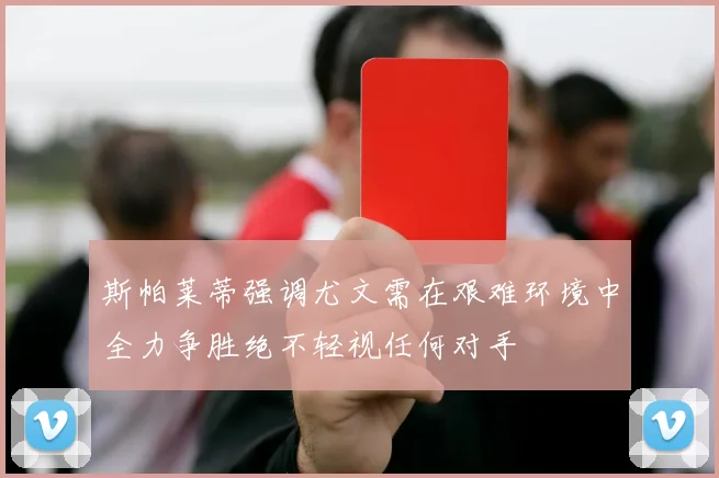 斯帕莱蒂强调尤文需在艰难环境中全力争胜绝不轻视任何对手
