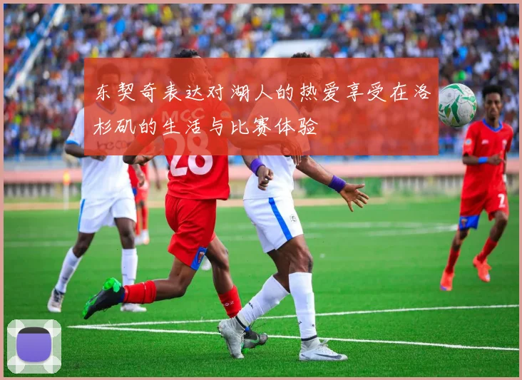 东契奇表达对湖人的热爱享受在洛杉矶的生活与比赛体验