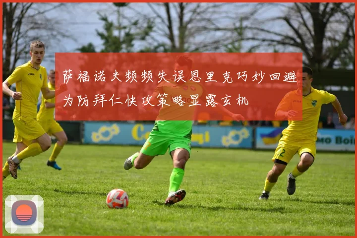 萨福诺夫频频失误恩里克巧妙回避为防拜仁快攻策略显露玄机